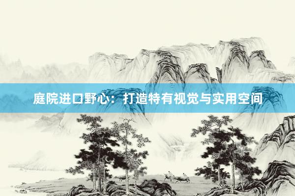 庭院进口野心：打造特有视觉与实用空间
